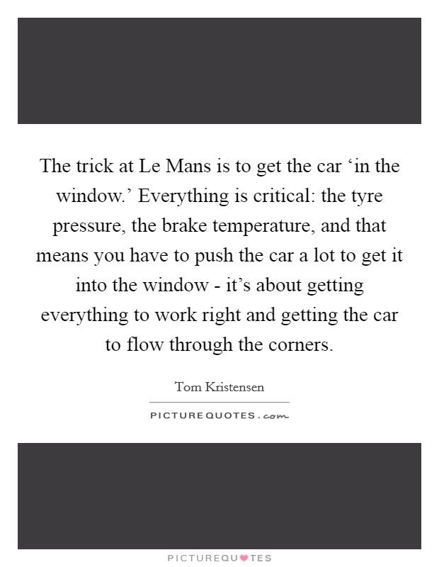 The trick at Le Mans is to get the car ‘in the window.' Everything is critical: the tyre pressure, the brake temperature, and that means you have to push the car a lot to get it into the window - it's about getting everything to work right and getting the car to flow through the corners Picture Quote #1
