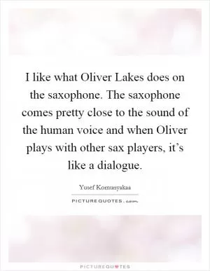 I like what Oliver Lakes does on the saxophone. The saxophone comes pretty close to the sound of the human voice and when Oliver plays with other sax players, it’s like a dialogue Picture Quote #1