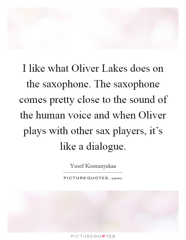 I like what Oliver Lakes does on the saxophone. The saxophone comes pretty close to the sound of the human voice and when Oliver plays with other sax players, it's like a dialogue Picture Quote #1