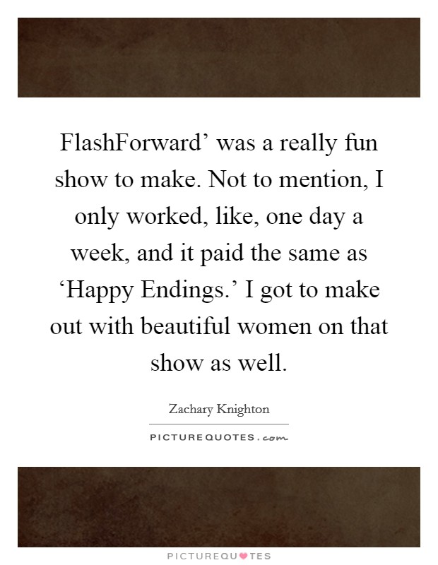 FlashForward' was a really fun show to make. Not to mention, I only worked, like, one day a week, and it paid the same as ‘Happy Endings.' I got to make out with beautiful women on that show as well Picture Quote #1