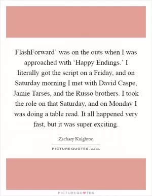 FlashForward’ was on the outs when I was approached with ‘Happy Endings.’ I literally got the script on a Friday, and on Saturday morning I met with David Caspe, Jamie Tarses, and the Russo brothers. I took the role on that Saturday, and on Monday I was doing a table read. It all happened very fast, but it was super exciting Picture Quote #1