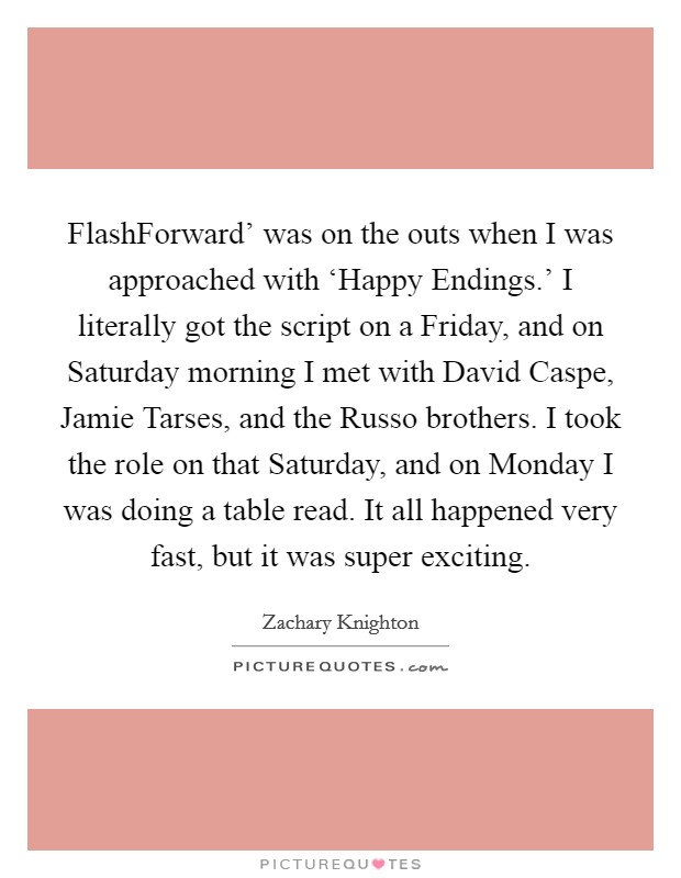 FlashForward' was on the outs when I was approached with ‘Happy Endings.' I literally got the script on a Friday, and on Saturday morning I met with David Caspe, Jamie Tarses, and the Russo brothers. I took the role on that Saturday, and on Monday I was doing a table read. It all happened very fast, but it was super exciting Picture Quote #1
