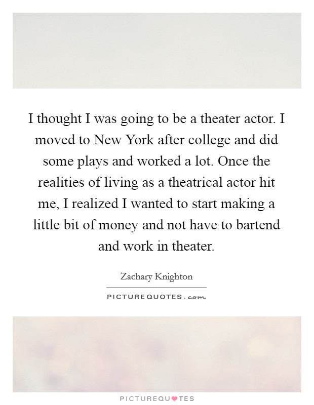 I thought I was going to be a theater actor. I moved to New York after college and did some plays and worked a lot. Once the realities of living as a theatrical actor hit me, I realized I wanted to start making a little bit of money and not have to bartend and work in theater Picture Quote #1
