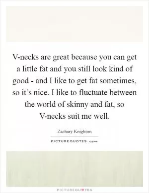 V-necks are great because you can get a little fat and you still look kind of good - and I like to get fat sometimes, so it’s nice. I like to fluctuate between the world of skinny and fat, so V-necks suit me well Picture Quote #1