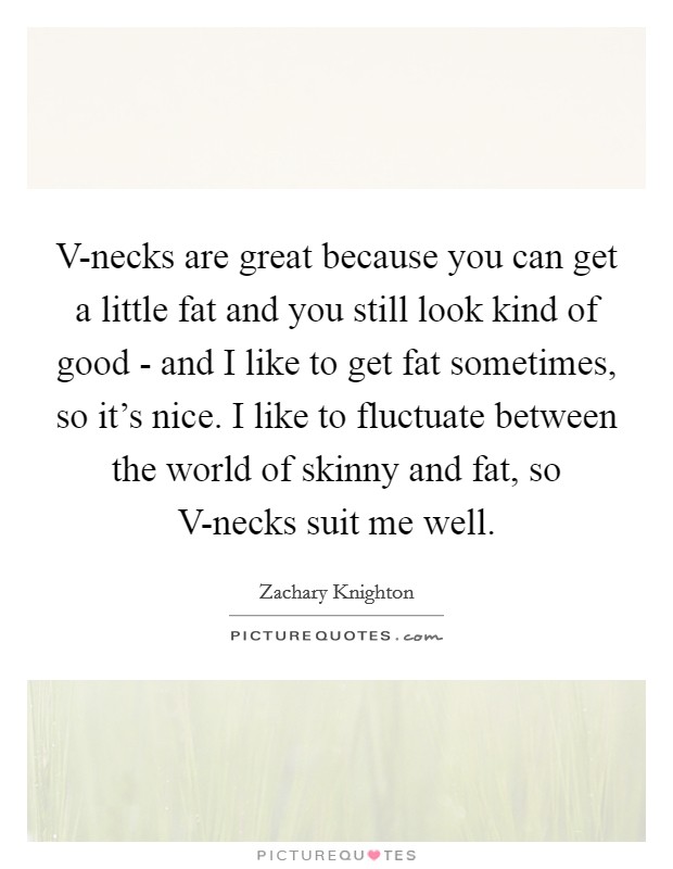 V-necks are great because you can get a little fat and you still look kind of good - and I like to get fat sometimes, so it's nice. I like to fluctuate between the world of skinny and fat, so V-necks suit me well Picture Quote #1