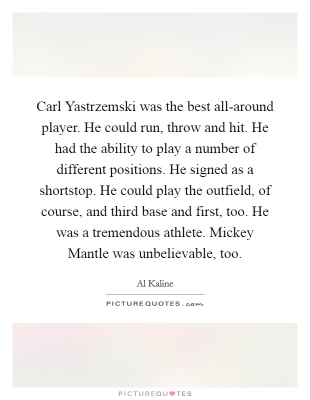 Carl Yastrzemski was the best all-around player. He could run, throw and hit. He had the ability to play a number of different positions. He signed as a shortstop. He could play the outfield, of course, and third base and first, too. He was a tremendous athlete. Mickey Mantle was unbelievable, too Picture Quote #1
