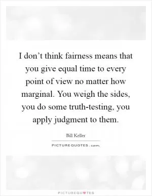 I don’t think fairness means that you give equal time to every point of view no matter how marginal. You weigh the sides, you do some truth-testing, you apply judgment to them Picture Quote #1