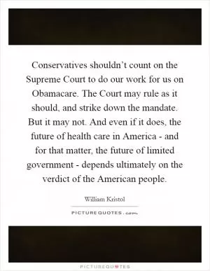 Conservatives shouldn’t count on the Supreme Court to do our work for us on Obamacare. The Court may rule as it should, and strike down the mandate. But it may not. And even if it does, the future of health care in America - and for that matter, the future of limited government - depends ultimately on the verdict of the American people Picture Quote #1
