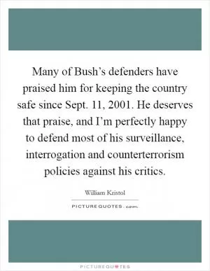 Many of Bush’s defenders have praised him for keeping the country safe since Sept. 11, 2001. He deserves that praise, and I’m perfectly happy to defend most of his surveillance, interrogation and counterterrorism policies against his critics Picture Quote #1