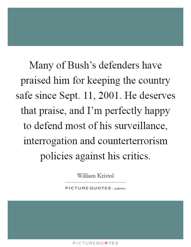 Many of Bush's defenders have praised him for keeping the country safe since Sept. 11, 2001. He deserves that praise, and I'm perfectly happy to defend most of his surveillance, interrogation and counterterrorism policies against his critics Picture Quote #1