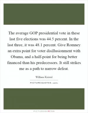 The average GOP presidential vote in these last five elections was 44.5 percent. In the last three, it was 48.1 percent. Give Romney an extra point for voter disillusionment with Obama, and a half-point for being better financed than his predecessors. It still strikes me as a path to narrow defeat Picture Quote #1