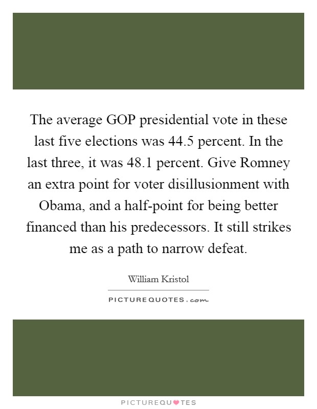 The average GOP presidential vote in these last five elections was 44.5 percent. In the last three, it was 48.1 percent. Give Romney an extra point for voter disillusionment with Obama, and a half-point for being better financed than his predecessors. It still strikes me as a path to narrow defeat Picture Quote #1