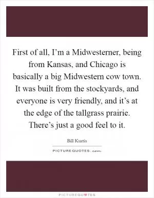 First of all, I’m a Midwesterner, being from Kansas, and Chicago is basically a big Midwestern cow town. It was built from the stockyards, and everyone is very friendly, and it’s at the edge of the tallgrass prairie. There’s just a good feel to it Picture Quote #1
