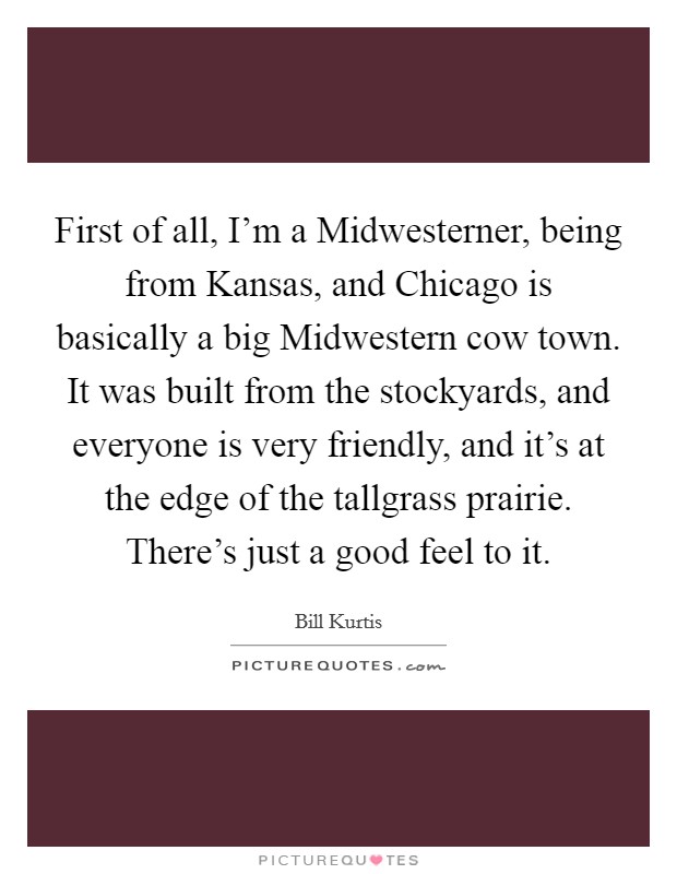 First of all, I'm a Midwesterner, being from Kansas, and Chicago is basically a big Midwestern cow town. It was built from the stockyards, and everyone is very friendly, and it's at the edge of the tallgrass prairie. There's just a good feel to it Picture Quote #1