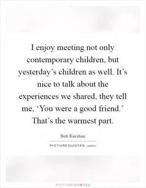 I enjoy meeting not only contemporary children, but yesterday’s children as well. It’s nice to talk about the experiences we shared, they tell me, ‘You were a good friend.’ That’s the warmest part Picture Quote #1
