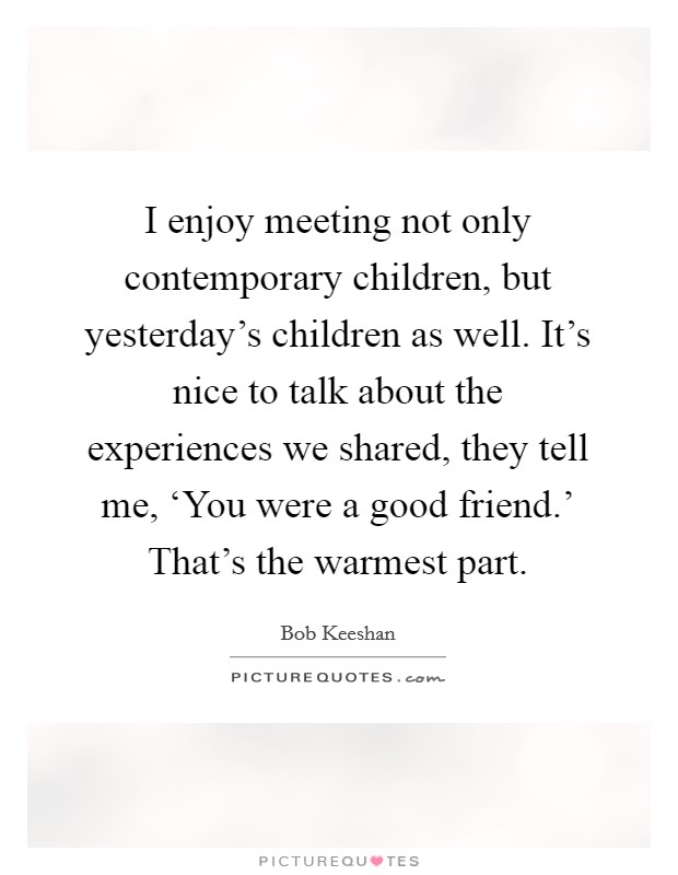 I enjoy meeting not only contemporary children, but yesterday's children as well. It's nice to talk about the experiences we shared, they tell me, ‘You were a good friend.' That's the warmest part Picture Quote #1