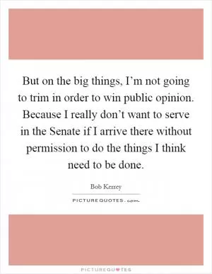But on the big things, I’m not going to trim in order to win public opinion. Because I really don’t want to serve in the Senate if I arrive there without permission to do the things I think need to be done Picture Quote #1