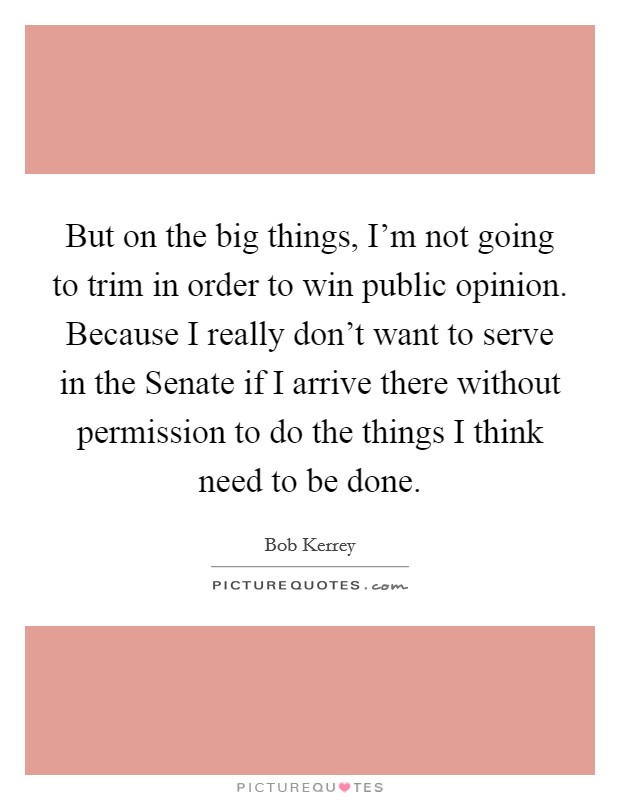 But on the big things, I'm not going to trim in order to win public opinion. Because I really don't want to serve in the Senate if I arrive there without permission to do the things I think need to be done Picture Quote #1