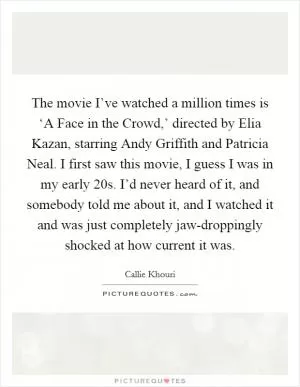 The movie I’ve watched a million times is ‘A Face in the Crowd,’ directed by Elia Kazan, starring Andy Griffith and Patricia Neal. I first saw this movie, I guess I was in my early 20s. I’d never heard of it, and somebody told me about it, and I watched it and was just completely jaw-droppingly shocked at how current it was Picture Quote #1