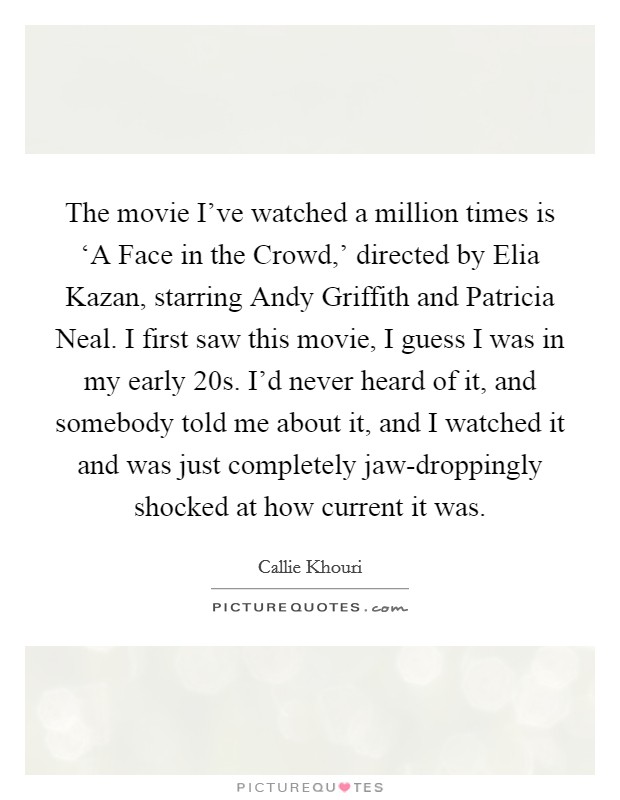 The movie I've watched a million times is ‘A Face in the Crowd,' directed by Elia Kazan, starring Andy Griffith and Patricia Neal. I first saw this movie, I guess I was in my early 20s. I'd never heard of it, and somebody told me about it, and I watched it and was just completely jaw-droppingly shocked at how current it was Picture Quote #1