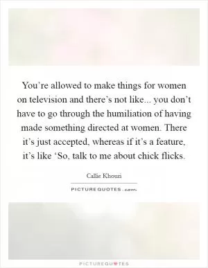 You’re allowed to make things for women on television and there’s not like... you don’t have to go through the humiliation of having made something directed at women. There it’s just accepted, whereas if it’s a feature, it’s like ‘So, talk to me about chick flicks Picture Quote #1