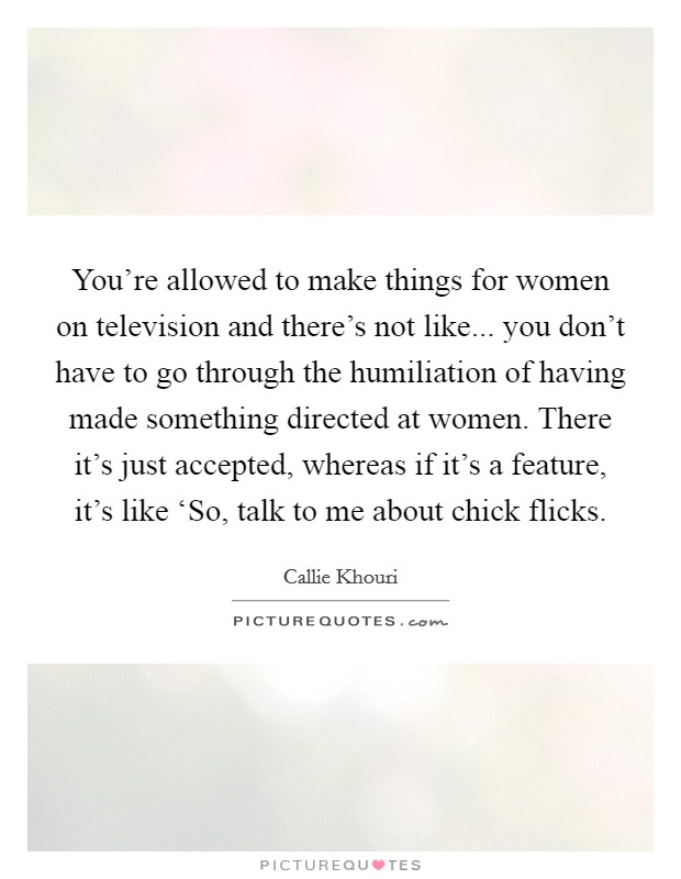You're allowed to make things for women on television and there's not like... you don't have to go through the humiliation of having made something directed at women. There it's just accepted, whereas if it's a feature, it's like ‘So, talk to me about chick flicks Picture Quote #1