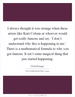 I always thought it was strange when these artists like Kurt Cobain or whoever would get really famous and say, ‘I don’t understand why this is happening to me.’ There is a mathematical formula to why you got famous. It isn’t some magical thing that just started happening Picture Quote #1