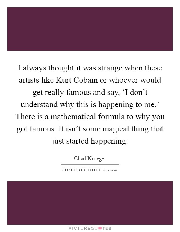 I always thought it was strange when these artists like Kurt Cobain or whoever would get really famous and say, ‘I don't understand why this is happening to me.' There is a mathematical formula to why you got famous. It isn't some magical thing that just started happening Picture Quote #1
