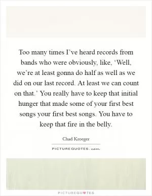 Too many times I’ve heard records from bands who were obviously, like, ‘Well, we’re at least gonna do half as well as we did on our last record. At least we can count on that.’ You really have to keep that initial hunger that made some of your first best songs your first best songs. You have to keep that fire in the belly Picture Quote #1