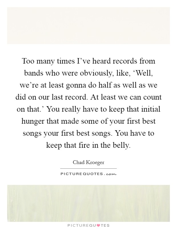 Too many times I've heard records from bands who were obviously, like, ‘Well, we're at least gonna do half as well as we did on our last record. At least we can count on that.' You really have to keep that initial hunger that made some of your first best songs your first best songs. You have to keep that fire in the belly Picture Quote #1