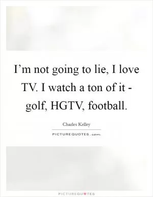 I’m not going to lie, I love TV. I watch a ton of it - golf, HGTV, football Picture Quote #1