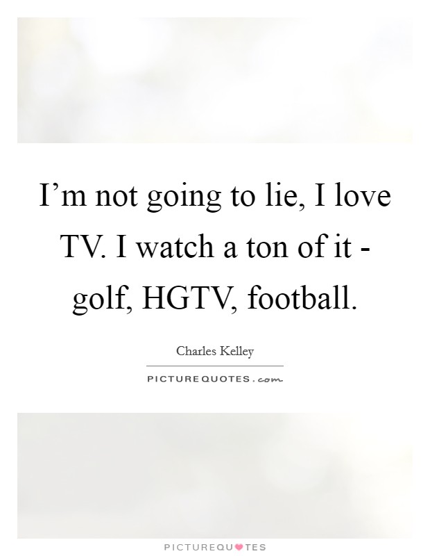 I'm not going to lie, I love TV. I watch a ton of it - golf, HGTV, football Picture Quote #1
