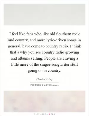 I feel like fans who like old Southern rock and country, and more lyric-driven songs in general, have come to country radio. I think that’s why you see country radio growing and albums selling: People are craving a little more of the singer-songwriter stuff going on in country Picture Quote #1