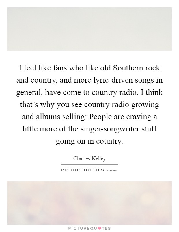 I feel like fans who like old Southern rock and country, and more lyric-driven songs in general, have come to country radio. I think that's why you see country radio growing and albums selling: People are craving a little more of the singer-songwriter stuff going on in country Picture Quote #1