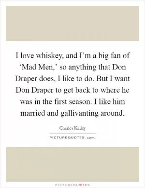 I love whiskey, and I’m a big fan of ‘Mad Men,’ so anything that Don Draper does, I like to do. But I want Don Draper to get back to where he was in the first season. I like him married and gallivanting around Picture Quote #1