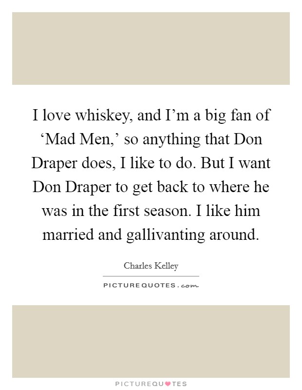 I love whiskey, and I'm a big fan of ‘Mad Men,' so anything that Don Draper does, I like to do. But I want Don Draper to get back to where he was in the first season. I like him married and gallivanting around Picture Quote #1