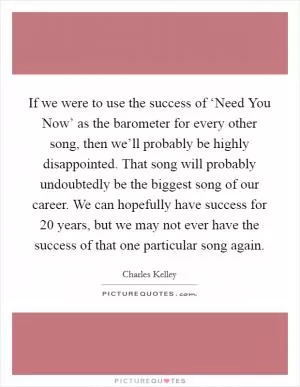 If we were to use the success of ‘Need You Now’ as the barometer for every other song, then we’ll probably be highly disappointed. That song will probably undoubtedly be the biggest song of our career. We can hopefully have success for 20 years, but we may not ever have the success of that one particular song again Picture Quote #1