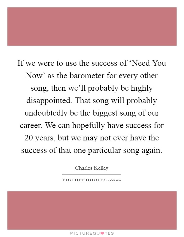 If we were to use the success of ‘Need You Now' as the barometer for every other song, then we'll probably be highly disappointed. That song will probably undoubtedly be the biggest song of our career. We can hopefully have success for 20 years, but we may not ever have the success of that one particular song again Picture Quote #1