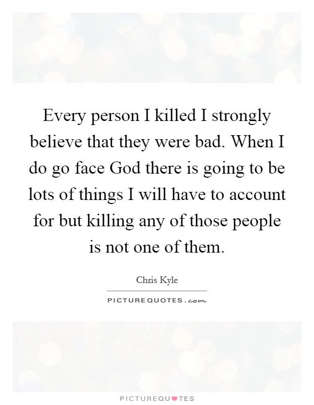 Every person I killed I strongly believe that they were bad. When I do go face God there is going to be lots of things I will have to account for but killing any of those people is not one of them Picture Quote #1