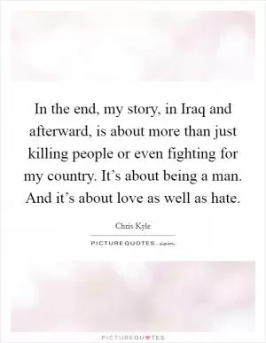 In the end, my story, in Iraq and afterward, is about more than just killing people or even fighting for my country. It’s about being a man. And it’s about love as well as hate Picture Quote #1