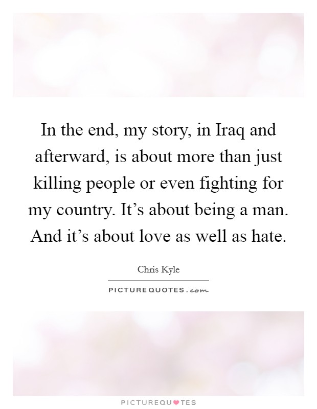In the end, my story, in Iraq and afterward, is about more than just killing people or even fighting for my country. It's about being a man. And it's about love as well as hate Picture Quote #1