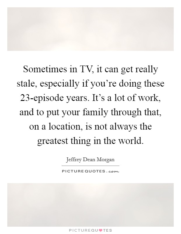 Sometimes in TV, it can get really stale, especially if you're doing these 23-episode years. It's a lot of work, and to put your family through that, on a location, is not always the greatest thing in the world Picture Quote #1