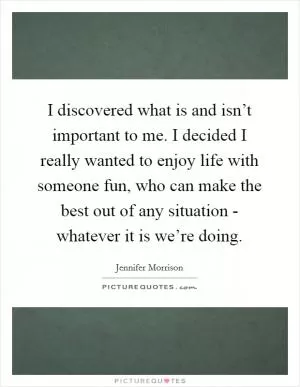 I discovered what is and isn’t important to me. I decided I really wanted to enjoy life with someone fun, who can make the best out of any situation - whatever it is we’re doing Picture Quote #1