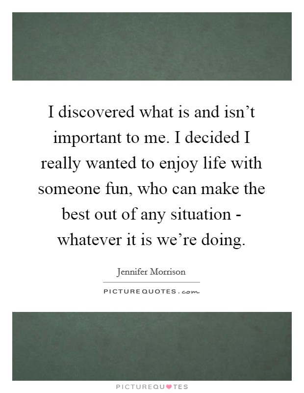 I discovered what is and isn't important to me. I decided I really wanted to enjoy life with someone fun, who can make the best out of any situation - whatever it is we're doing Picture Quote #1