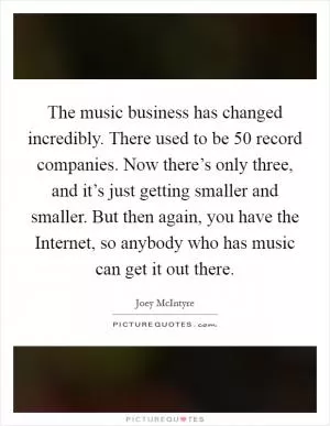 The music business has changed incredibly. There used to be 50 record companies. Now there’s only three, and it’s just getting smaller and smaller. But then again, you have the Internet, so anybody who has music can get it out there Picture Quote #1