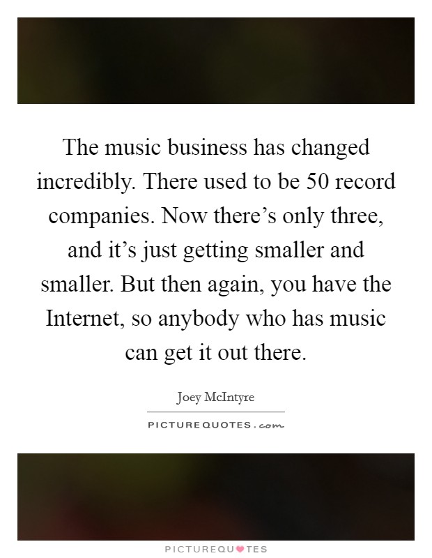 The music business has changed incredibly. There used to be 50 record companies. Now there's only three, and it's just getting smaller and smaller. But then again, you have the Internet, so anybody who has music can get it out there Picture Quote #1