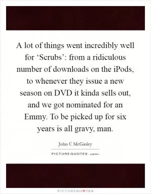 A lot of things went incredibly well for ‘Scrubs’: from a ridiculous number of downloads on the iPods, to whenever they issue a new season on DVD it kinda sells out, and we got nominated for an Emmy. To be picked up for six years is all gravy, man Picture Quote #1