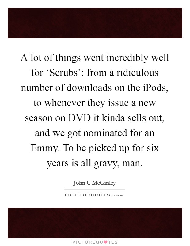 A lot of things went incredibly well for ‘Scrubs': from a ridiculous number of downloads on the iPods, to whenever they issue a new season on DVD it kinda sells out, and we got nominated for an Emmy. To be picked up for six years is all gravy, man Picture Quote #1