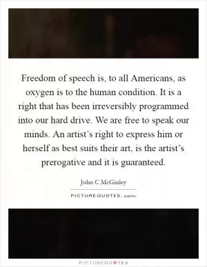Freedom of speech is, to all Americans, as oxygen is to the human condition. It is a right that has been irreversibly programmed into our hard drive. We are free to speak our minds. An artist’s right to express him or herself as best suits their art, is the artist’s prerogative and it is guaranteed Picture Quote #1
