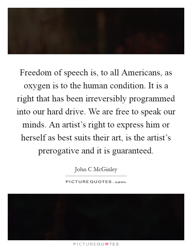 Freedom of speech is, to all Americans, as oxygen is to the human condition. It is a right that has been irreversibly programmed into our hard drive. We are free to speak our minds. An artist's right to express him or herself as best suits their art, is the artist's prerogative and it is guaranteed Picture Quote #1